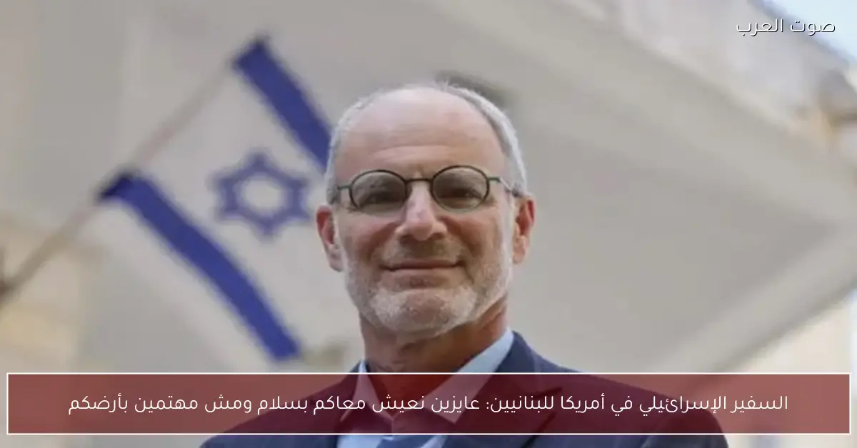 السفير الإسرائيلي في أمريكا للبنانيين: عايزين نعيش معاكم بسلام ومش مهتمين بأرضكم