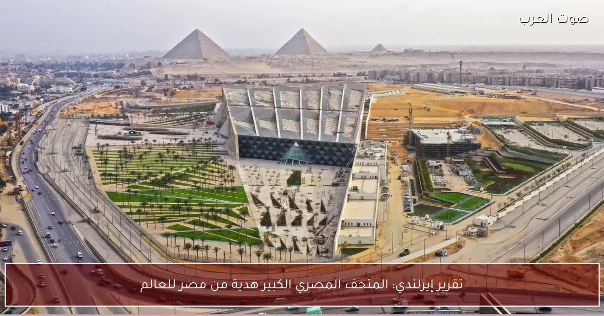 تقرير إيرلندي: المتحف المصري الكبير هدية من مصر للعالم