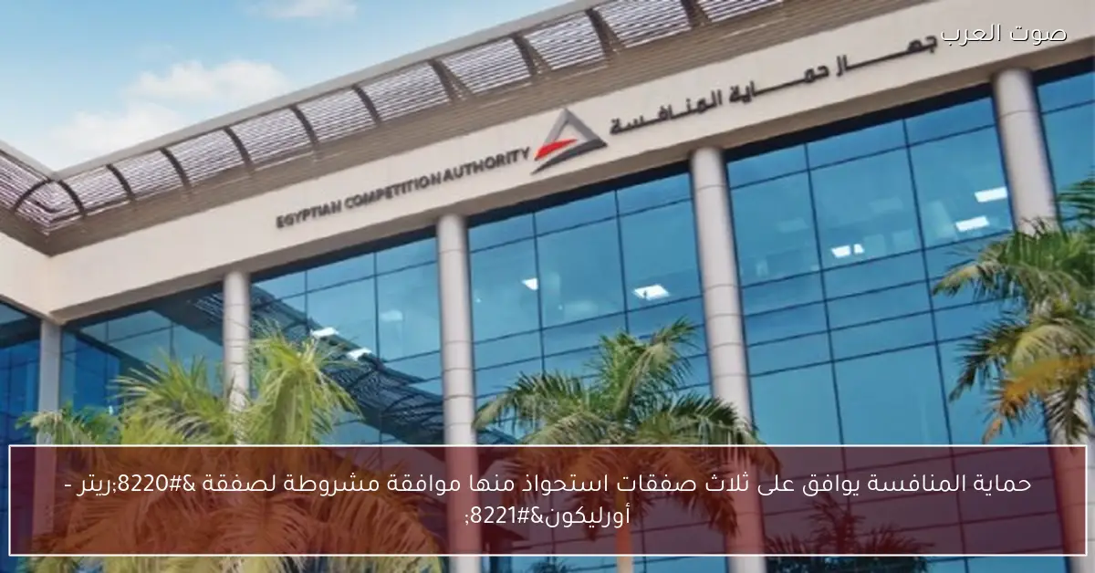 حماية المنافسة يوافق على ثلاث صفقات استحواذ منها موافقة مشروطة لصفقة “ريتر – أورليكون”