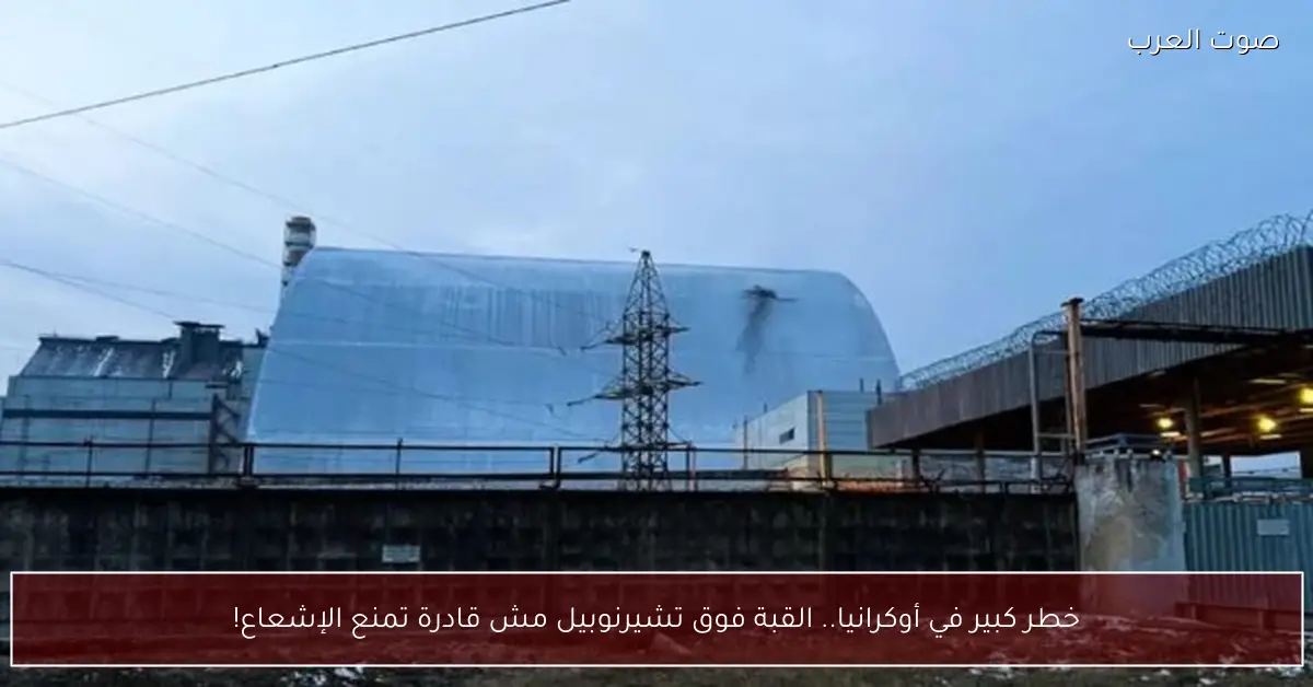 خطر كبير في أوكرانيا.. القبة فوق تشيرنوبيل مش قادرة تمنع الإشعاع!
