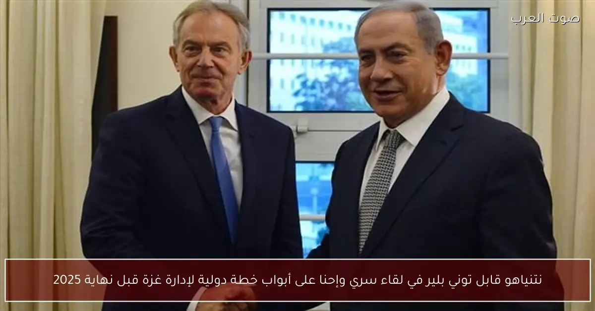 نتنياهو قابل توني بلير في لقاء سري وإحنا على أبواب خطة دولية لإدارة غزة قبل نهاية 2025